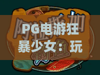 PG电游狂暴少女：玩法亮点有哪些？PG电游狂暴少女新手入门与体验解析